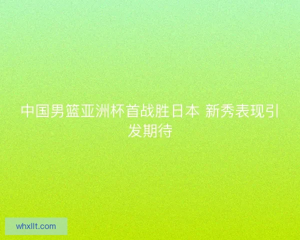 中国男篮亚洲杯首战胜日本 新秀表现引发期待