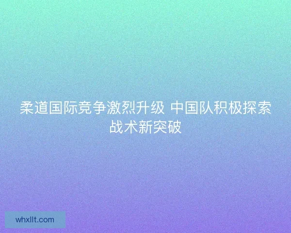 柔道国际竞争激烈升级 中国队积极探索战术新突破
