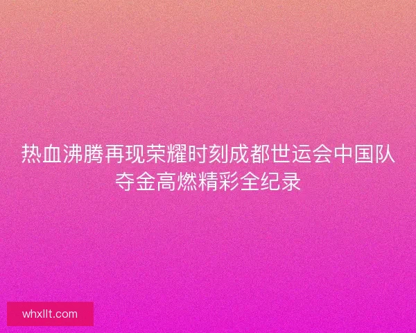 热血沸腾再现荣耀时刻成都世运会中国队夺金高燃精彩全纪录