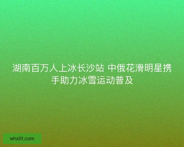 湖南百万人上冰长沙站 中俄花滑明星携手助力冰雪运动普及