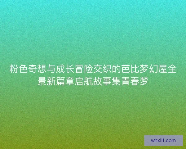 粉色奇想与成长冒险交织的芭比梦幻屋全景新篇章启航故事集青春梦