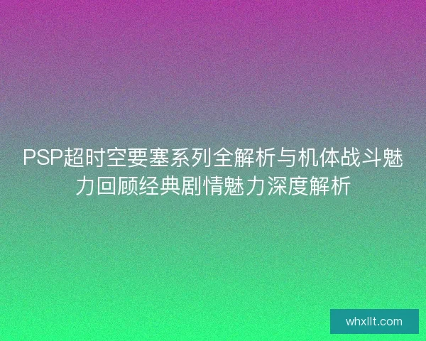 PSP超时空要塞系列全解析与机体战斗魅力回顾经典剧情魅力深度解析 PSP超时空要塞系列全解析与机体战斗魅力回顾经典剧情魅力深度解析