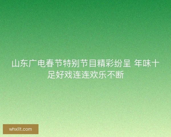 山东广电春节特别节目精彩纷呈 年味十足好戏连连欢乐不断