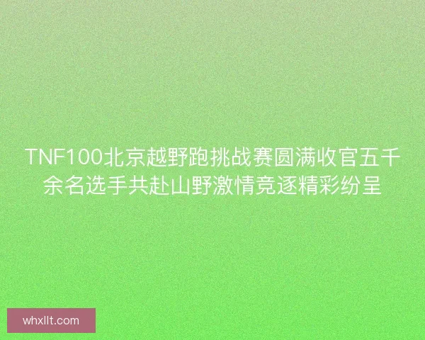 TNF100北京越野跑挑战赛圆满收官五千余名选手共赴山野激情竞逐精彩纷呈