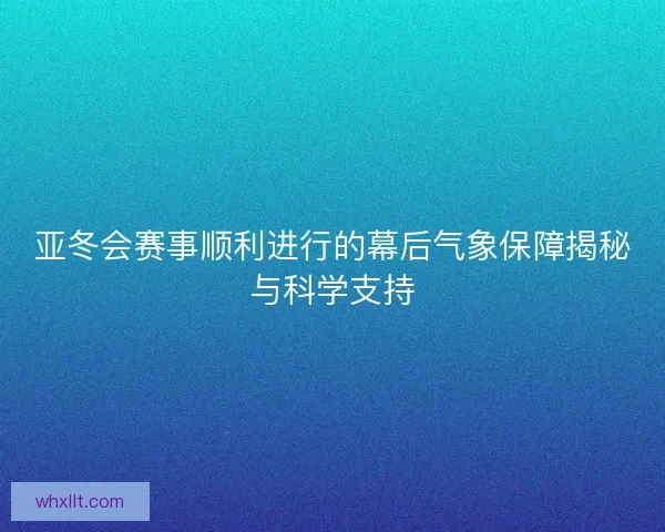 亚冬会赛事顺利进行的幕后气象保障揭秘与科学支持 亚冬会赛事顺利进行的幕后气象保障揭秘与科学支持