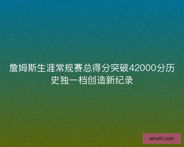 詹姆斯生涯常规赛总得分突破42000分历史独一档创造新纪录