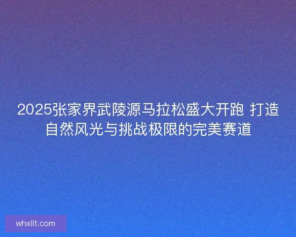 2025张家界武陵源马拉松盛大开跑 打造自然风光与挑战极限的完美赛道