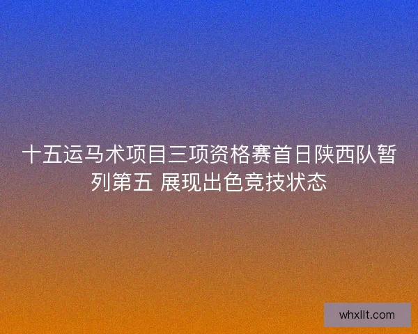 十五运马术项目三项资格赛首日陕西队暂列第五 展现出色竞技状态