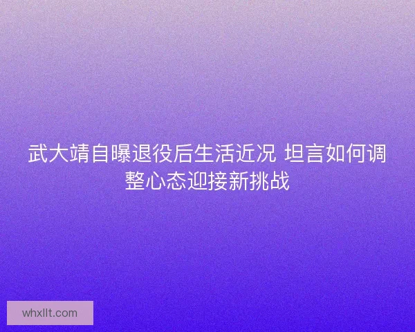武大靖自曝退役后生活近况 坦言如何调整心态迎接新挑战