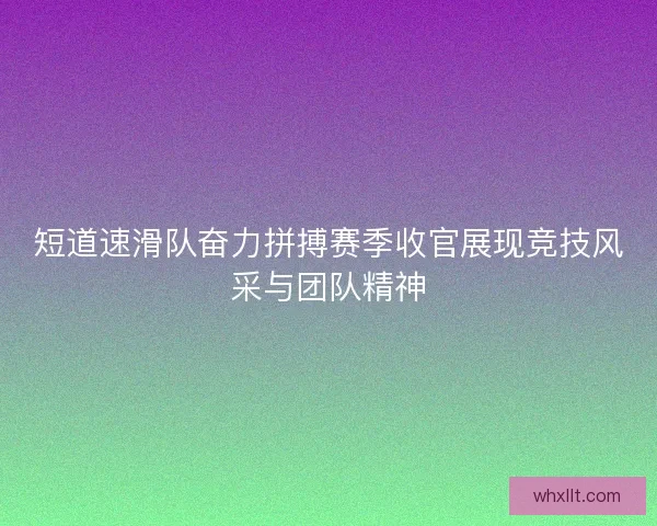 短道速滑队奋力拼搏赛季收官展现竞技风采与团队精神