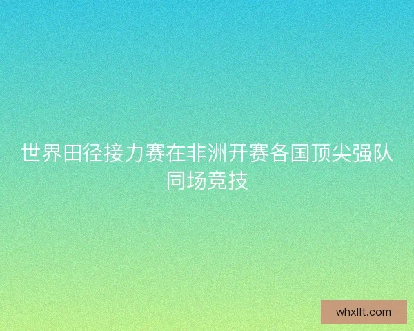 世界田径接力赛在非洲开赛各国顶尖强队同场竞技