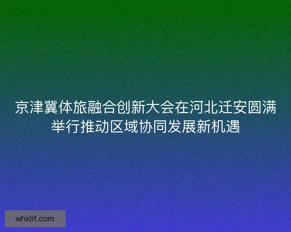 京津冀体旅融合创新大会在河北迁安圆满举行推动区域协同发展新机遇