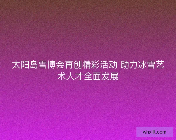 太阳岛雪博会再创精彩活动 助力冰雪艺术人才全面发展