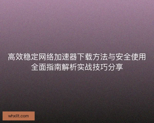 高效稳定网络加速器下载方法与安全使用全面指南解析实战技巧分享