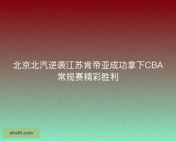 北京北汽逆袭江苏肯帝亚成功拿下CBA常规赛精彩胜利 北京北汽逆袭江苏肯帝亚成功拿下CBA常规赛精彩胜利