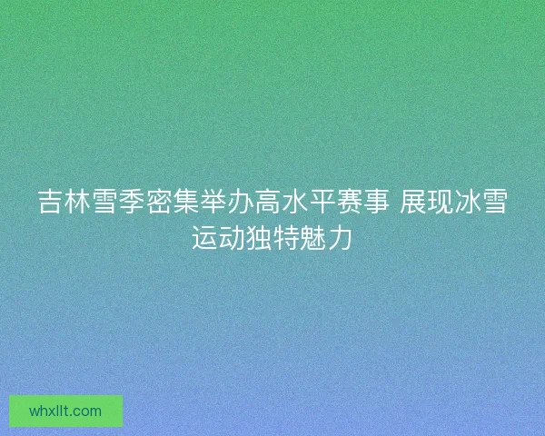 吉林雪季密集举办高水平赛事 展现冰雪运动独特魅力 吉林雪季密集举办高水平赛事 展现冰雪运动独特魅力
