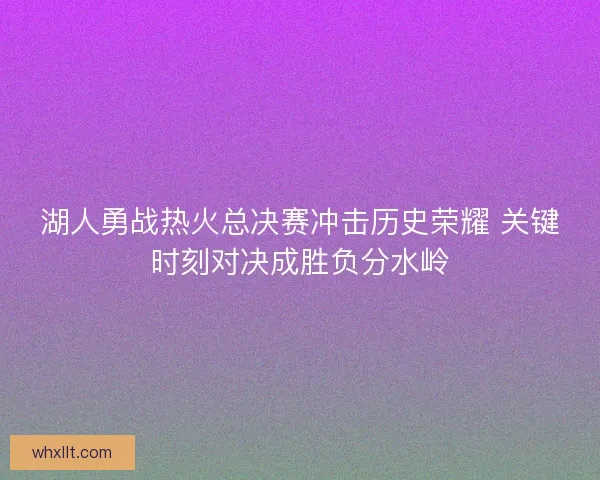 湖人勇战热火总决赛冲击历史荣耀 关键时刻对决成胜负分水岭 湖人勇战热火总决赛冲击历史荣耀 关键时刻对决成胜负分水岭