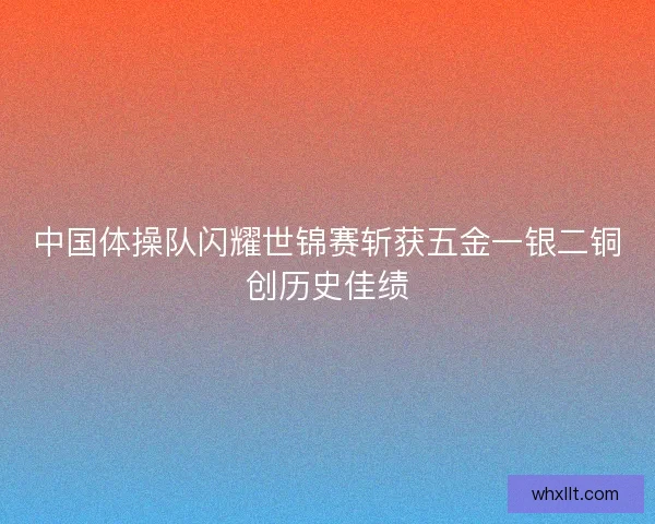 中国体操队闪耀世锦赛斩获五金一银二铜创历史佳绩 中国体操队闪耀世锦赛斩获五金一银二铜创历史佳绩